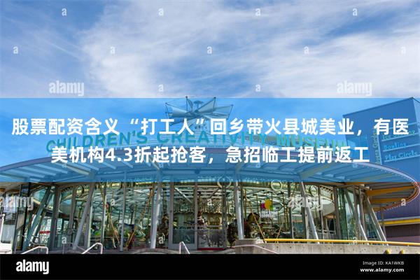 股票配资含义 “打工人”回乡带火县城美业，有医美机构4.3折起抢客，急招临工提前返工