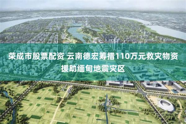荣成市股票配资 云南德宏筹措110万元救灾物资援助缅甸地震灾区