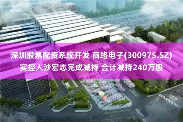 深圳股票配资系统开发 商络电子(300975.SZ)实控人沙宏志完成减持 合计减持240万股