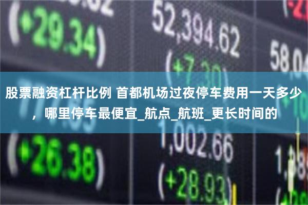 股票融资杠杆比例 首都机场过夜停车费用一天多少，哪里停车最便宜_航点_航班_更长时间的