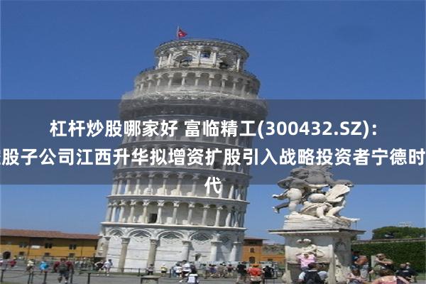 杠杆炒股哪家好 富临精工(300432.SZ)：控股子公司江西升华拟增资扩股引入战略投资者宁德时代