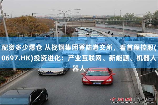 配资多少爆仓 从找钢集团登陆港交所，看首程控股(0697.HK)投资进化：产业互联网、新能源、机器人