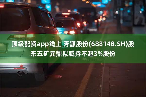 顶级配资app线上 芳源股份(688148.SH)股东五矿元鼎拟减持不超3%股份