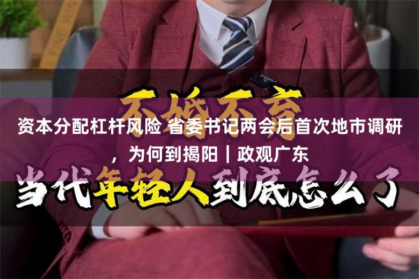 资本分配杠杆风险 省委书记两会后首次地市调研，为何到揭阳｜政观广东