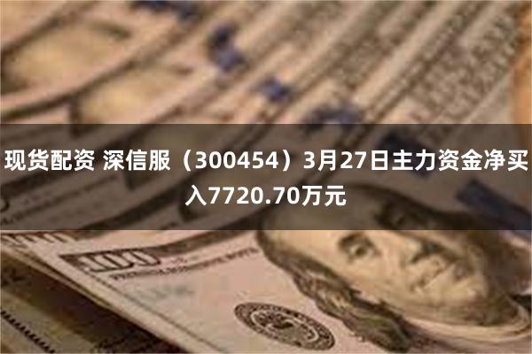 现货配资 深信服（300454）3月27日主力资金净买入7720.70万元