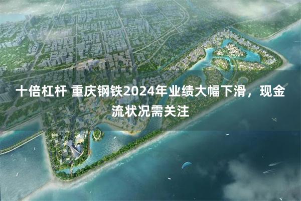 十倍杠杆 重庆钢铁2024年业绩大幅下滑，现金流状况需关注