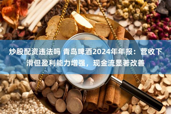炒股配资违法吗 青岛啤酒2024年年报：营收下滑但盈利能力增强，现金流显著改善