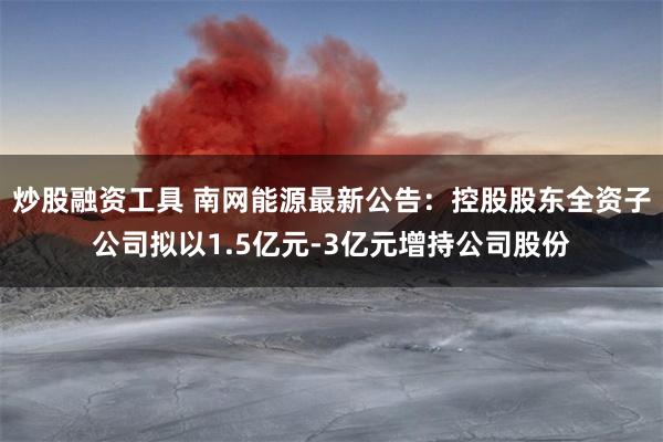炒股融资工具 南网能源最新公告：控股股东全资子公司拟以1.5亿元-3亿元增持公司股份