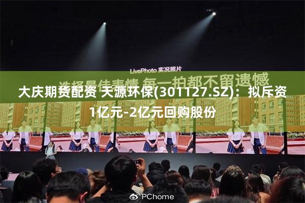 大庆期货配资 天源环保(301127.SZ)：拟斥资1亿元-2亿元回购股份