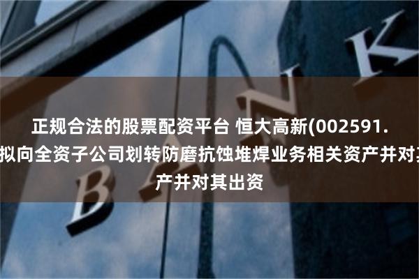 正规合法的股票配资平台 恒大高新(002591.SZ)：拟向全资子公司划转防磨抗蚀堆焊业务相关资产并对其出资
