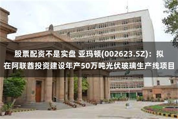 股票配资不是实盘 亚玛顿(002623.SZ)：拟在阿联酋投资建设年产50万吨光伏玻璃生产线项目