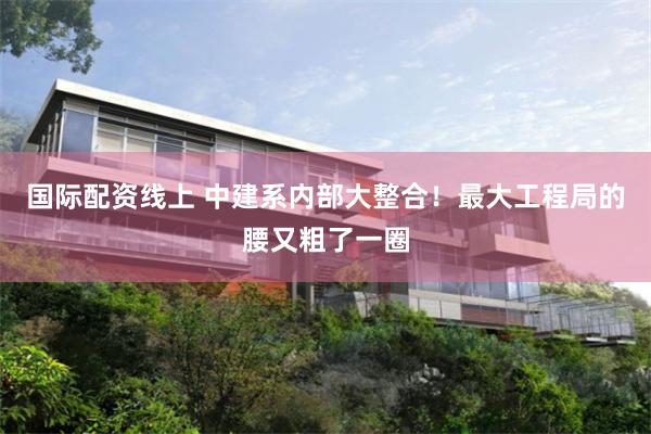 国际配资线上 中建系内部大整合！最大工程局的腰又粗了一圈