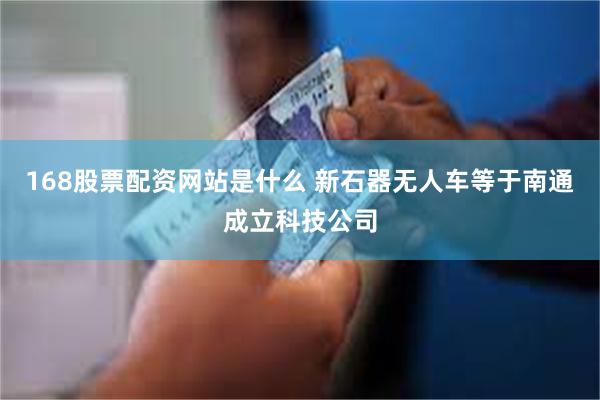 168股票配资网站是什么 新石器无人车等于南通成立科技公司