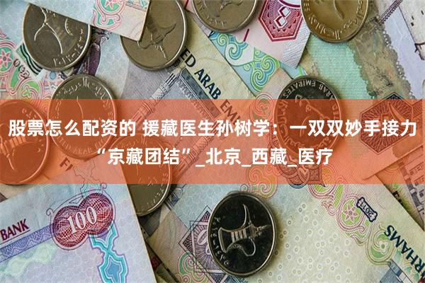 股票怎么配资的 援藏医生孙树学：一双双妙手接力“京藏团结”_北京_西藏_医疗