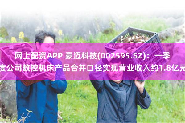 网上配资APP 豪迈科技(002595.SZ)：一季度公司数控机床产品合并口径实现营业收入约1.8亿元