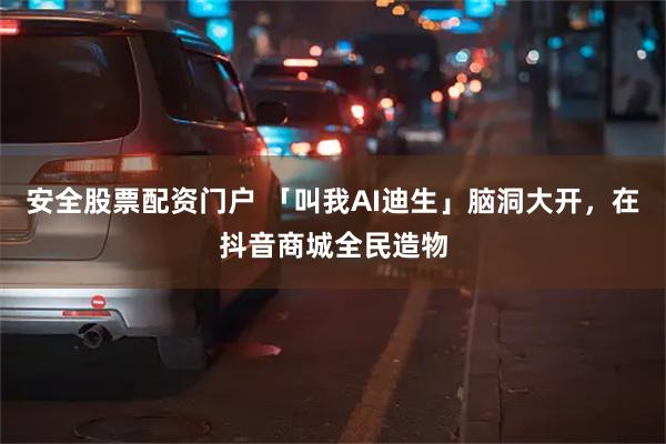 安全股票配资门户 「叫我AI迪生」脑洞大开，在抖音商城全民造物
