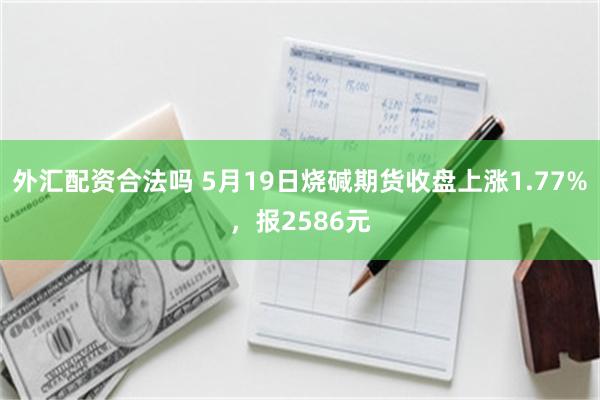 外汇配资合法吗 5月19日烧碱期货收盘上涨1.77%，报2586元