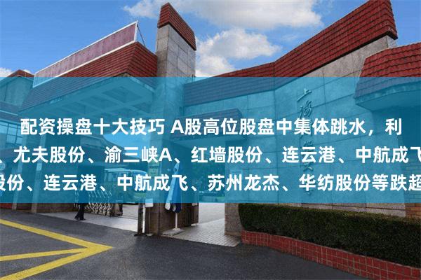 配资操盘十大技巧 A股高位股盘中集体跳水，利君股份跌停，迎丰股份、尤夫股份、渝三峡A、红墙股份、连云港、中航成飞、苏州龙杰、华纺股份等跌超5%