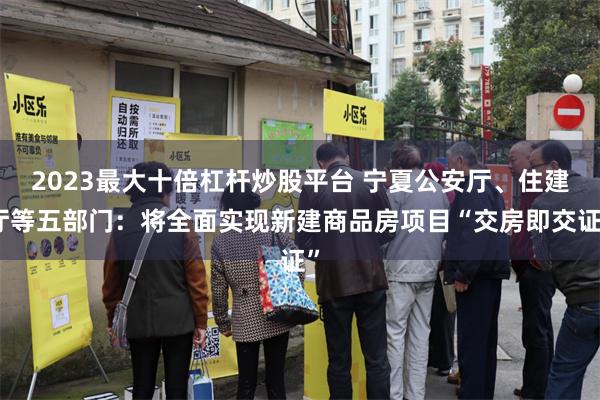 2023最大十倍杠杆炒股平台 宁夏公安厅、住建厅等五部门：将全面实现新建商品房项目“交房即交证”