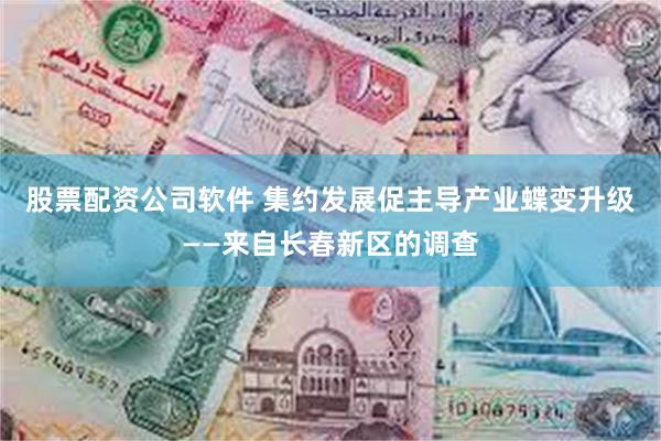 股票配资公司软件 集约发展促主导产业蝶变升级——来自长春新区的调查