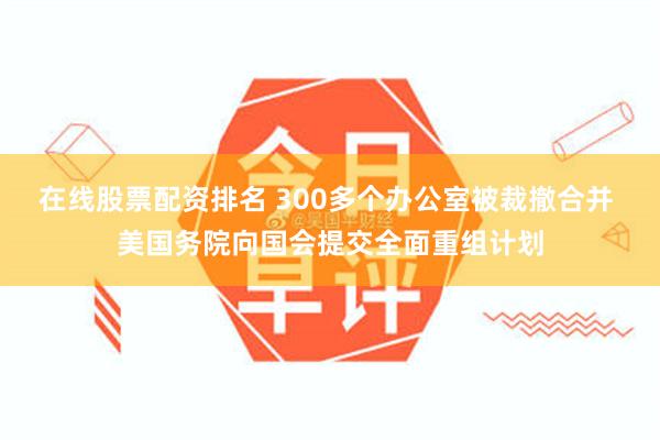 在线股票配资排名 300多个办公室被裁撤合并 美国务院向国会提交全面重组计划