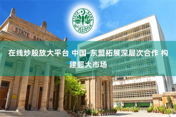 在线炒股放大平台 中国-东盟拓展深层次合作 构建超大市场