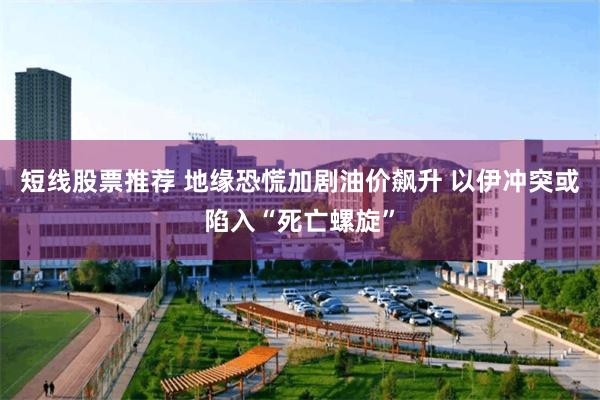 短线股票推荐 地缘恐慌加剧油价飙升 以伊冲突或陷入“死亡螺旋”