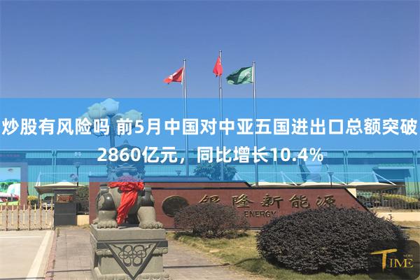 炒股有风险吗 前5月中国对中亚五国进出口总额突破2860亿元，同比增长10.4%