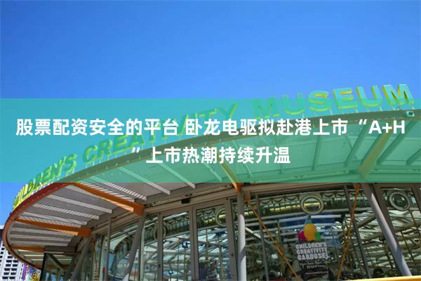 股票配资安全的平台 卧龙电驱拟赴港上市 “A+H”上市热潮持续升温