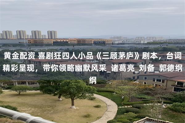 黄金配资 喜剧狂四人小品《三顾茅庐》剧本，台词精彩呈现，带你领略幽默风采_诸葛亮_刘备_郭德纲
