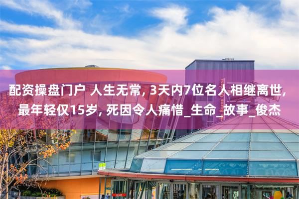 配资操盘门户 人生无常, 3天内7位名人相继离世, 最年轻仅15岁, 死因令人痛惜_生命_故事_俊杰
