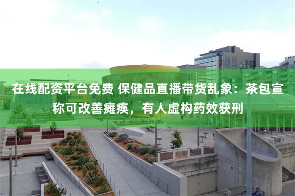 在线配资平台免费 保健品直播带货乱象：茶包宣称可改善瘫痪，有人虚构药效获刑