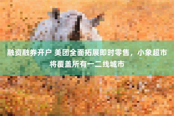 融资融券开户 美团全面拓展即时零售，小象超市将覆盖所有一二线城市
