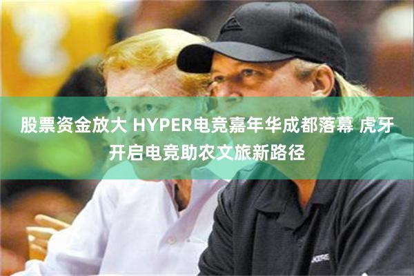股票资金放大 HYPER电竞嘉年华成都落幕 虎牙开启电竞助农文旅新路径