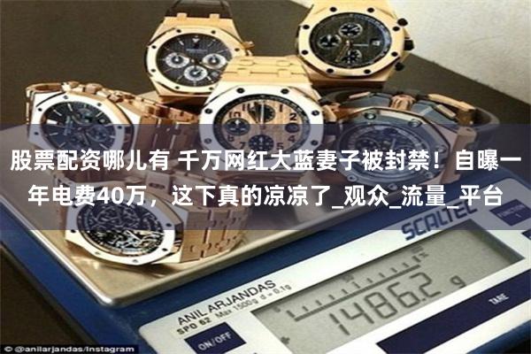 股票配资哪儿有 千万网红大蓝妻子被封禁！自曝一年电费40万，这下真的凉凉了_观众_流量_平台