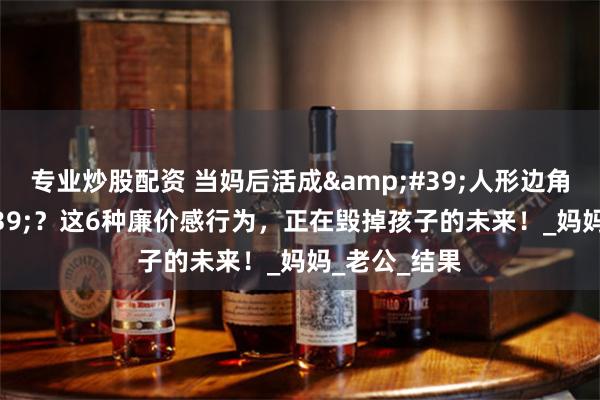 专业炒股配资 当妈后活成&#39;人形边角料&#39;？这6种廉价感行为，正在毁掉孩子的未来！_妈妈_老公_结果