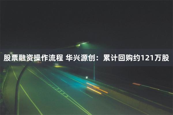股票融资操作流程 华兴源创：累计回购约121万股