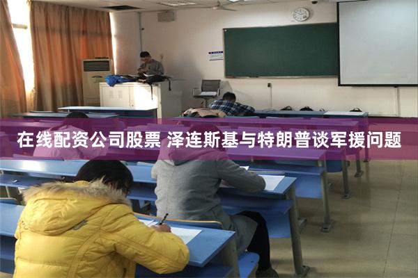 在线配资公司股票 泽连斯基与特朗普谈军援问题