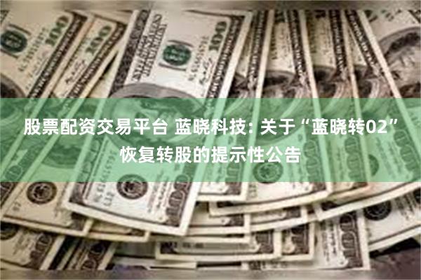 股票配资交易平台 蓝晓科技: 关于“蓝晓转02”恢复转股的提示性公告