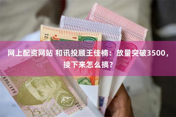 网上配资网站 和讯投顾王佳楠：放量突破3500，接下来怎么搞？