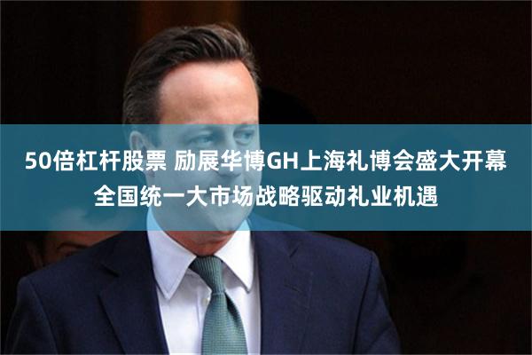 50倍杠杆股票 励展华博GH上海礼博会盛大开幕全国统一大市场战略驱动礼业机遇
