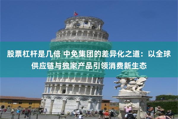 股票杠杆是几倍 中免集团的差异化之道：以全球供应链与独家产品引领消费新生态