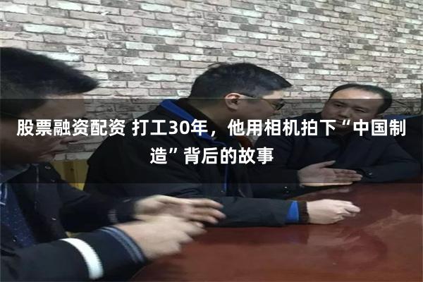 股票融资配资 打工30年，他用相机拍下“中国制造”背后的故事