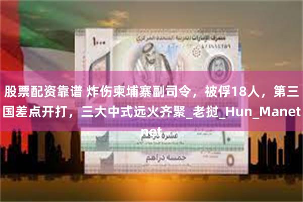 股票配资靠谱 炸伤柬埔寨副司令，被俘18人，第三国差点开打，三大中式远火齐聚_老挝_Hun_Manet