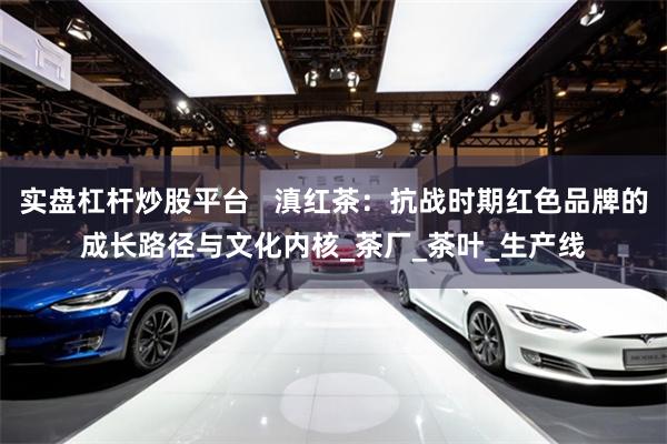 实盘杠杆炒股平台   滇红茶：抗战时期红色品牌的成长路径与文化内核_茶厂_茶叶_生产线