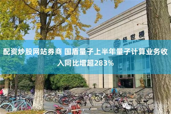 配资炒股网站券商 国盾量子上半年量子计算业务收入同比增超283%