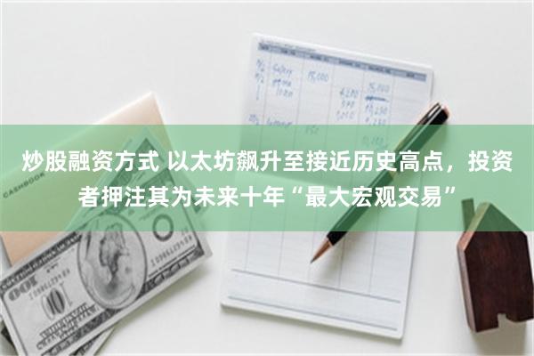 炒股融资方式 以太坊飙升至接近历史高点，投资者押注其为未来十年“最大宏观交易”