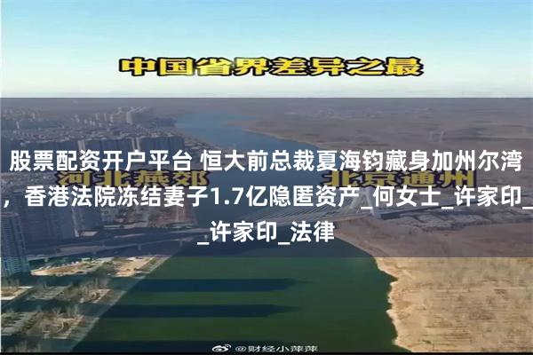 股票配资开户平台 恒大前总裁夏海钧藏身加州尔湾曝光，香港法院冻结妻子1.7亿隐匿资产_何女士_许家印_法律