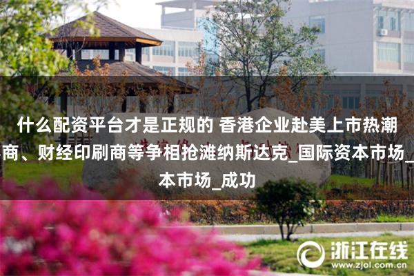 什么配资平台才是正规的 香港企业赴美上市热潮：券商、财经印刷商等争相抢滩纳斯达克_国际资本市场_成功