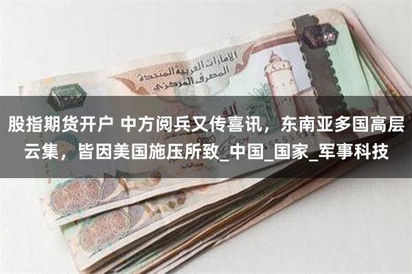 股指期货开户 中方阅兵又传喜讯，东南亚多国高层云集，皆因美国施压所致_中国_国家_军事科技